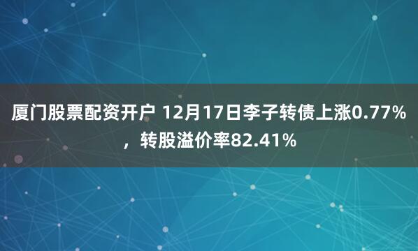 厦门股票配资开户 12月17日李子转债上涨0.77%，转股溢价率82.41%