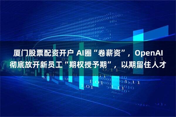 厦门股票配资开户 AI圈“卷薪资”，OpenAI彻底放开新员工“期权授予期”，以期留住人才