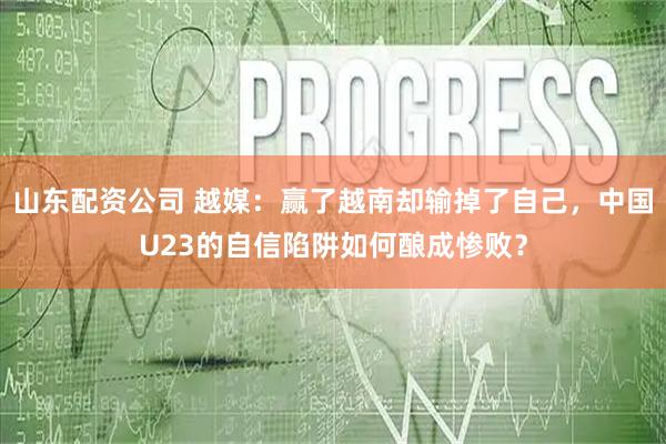 山东配资公司 越媒：赢了越南却输掉了自己，中国U23的自信陷阱如何酿成惨败？