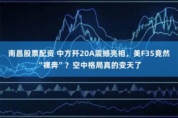 南昌股票配资 中方歼20A震撼亮相，美F35竟然“裸奔”？空中格局真的变天了