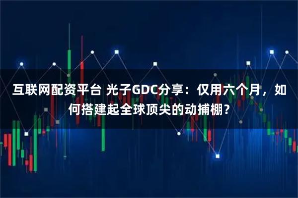 互联网配资平台 光子GDC分享：仅用六个月，如何搭建起全球顶尖的动捕棚？