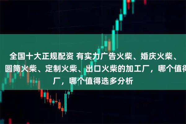 全国十大正规配资 有实力广告火柴、婚庆火柴、艺术火柴、圆筒火柴、定制火柴、出口火柴的加工厂，哪个值得选多分析