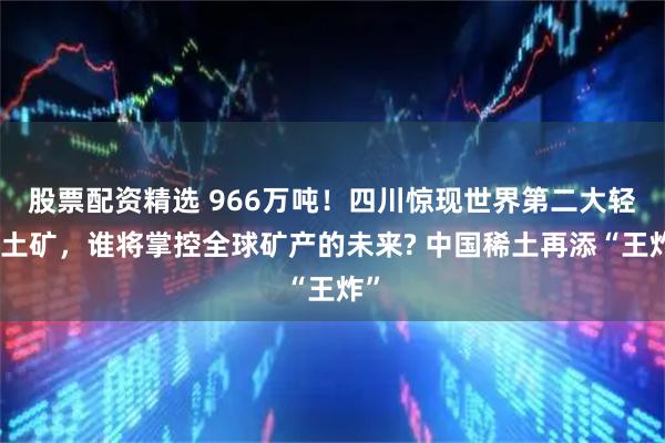 股票配资精选 966万吨！四川惊现世界第二大轻稀土矿，谁将掌控全球矿产的未来? 中国稀土再添“王炸”
