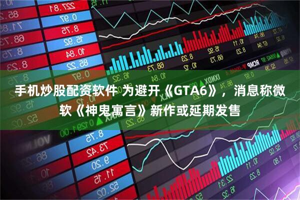 手机炒股配资软件 为避开《GTA6》，消息称微软《神鬼寓言》新作或延期发售