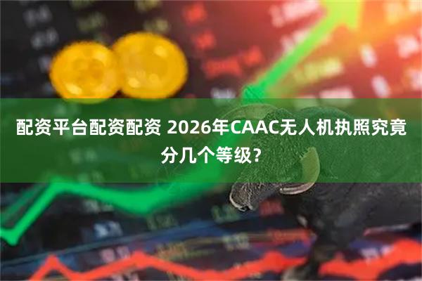 配资平台配资配资 2026年CAAC无人机执照究竟分几个等级？